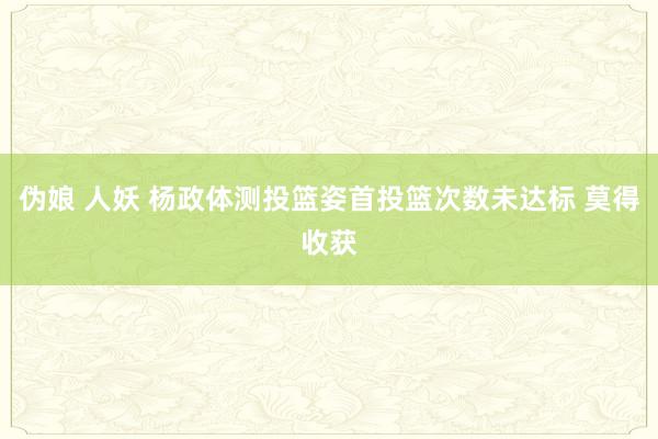 伪娘 人妖 杨政体测投篮姿首投篮次数未达标 莫得收获