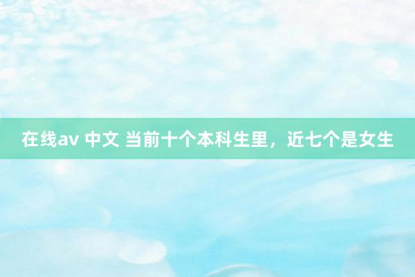 在线av 中文 当前十个本科生里，近七个是女生