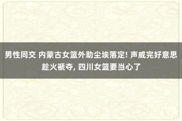 男性同交 内蒙古女篮外助尘埃落定! 声威完好意思趁火褫夺， 四川女篮要当心了