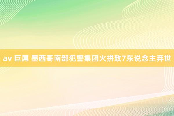 av 巨屌 墨西哥南部犯警集团火拼致7东说念主弃世