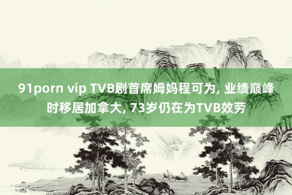 91porn vip TVB剧首席姆妈程可为， 业绩巅峰时移居加拿大， 73岁仍在为TVB效劳