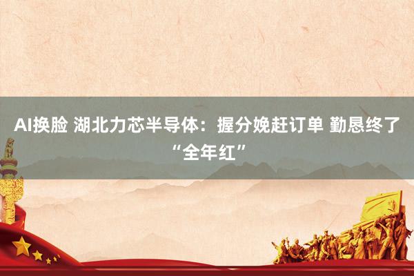 AI换脸 湖北力芯半导体：握分娩赶订单 勤恳终了“全年红”