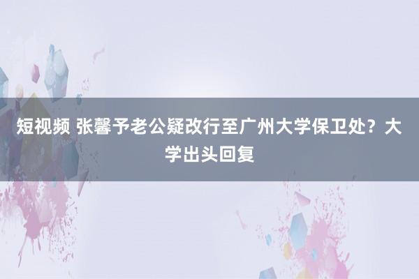 短视频 张馨予老公疑改行至广州大学保卫处？大学出头回复