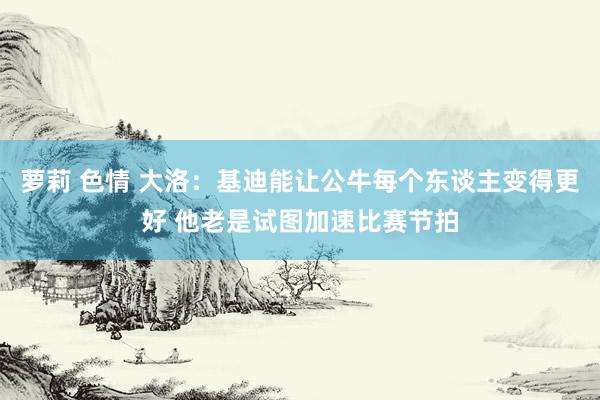 萝莉 色情 大洛：基迪能让公牛每个东谈主变得更好 他老是试图加速比赛节拍
