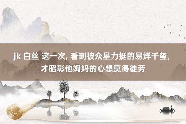 jk 白丝 这一次， 看到被众星力挺的易烊千玺， 才昭彰他姆妈的心想莫得徒劳
