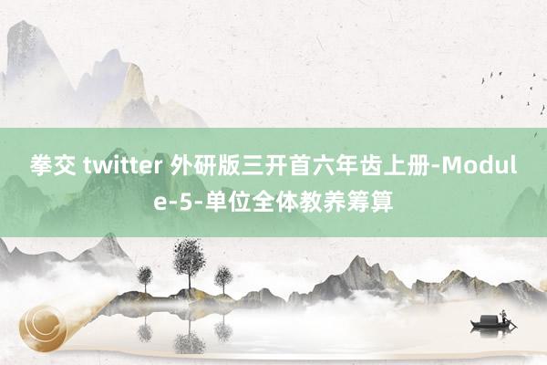 拳交 twitter 外研版三开首六年齿上册-Module-5-单位全体教养筹算