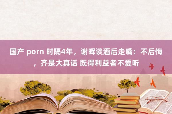 国产 porn 时隔4年，谢晖谈酒后走嘴：不后悔，齐是大真话 既得利益者不爱听