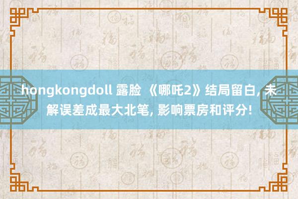 hongkongdoll 露脸 《哪吒2》结局留白， 未解误差成最大北笔， 影响票房和评分!