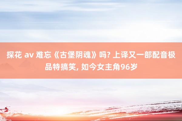 探花 av 难忘《古堡阴魂》吗? 上译又一部配音极品特搞笑， 如今女主角96岁