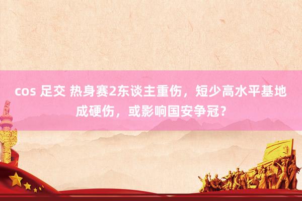 cos 足交 热身赛2东谈主重伤，短少高水平基地成硬伤，或影响国安争冠？
