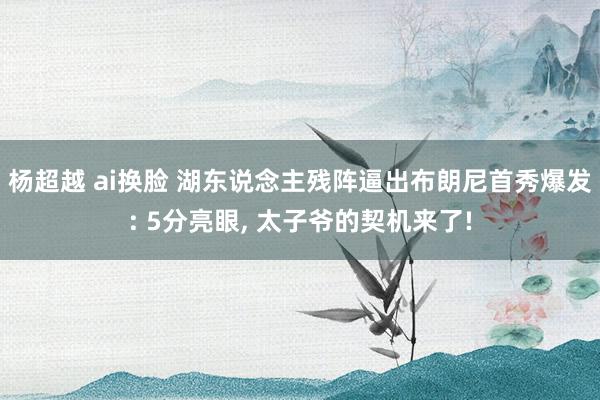 杨超越 ai换脸 湖东说念主残阵逼出布朗尼首秀爆发: 5分亮眼， 太子爷的契机来了!