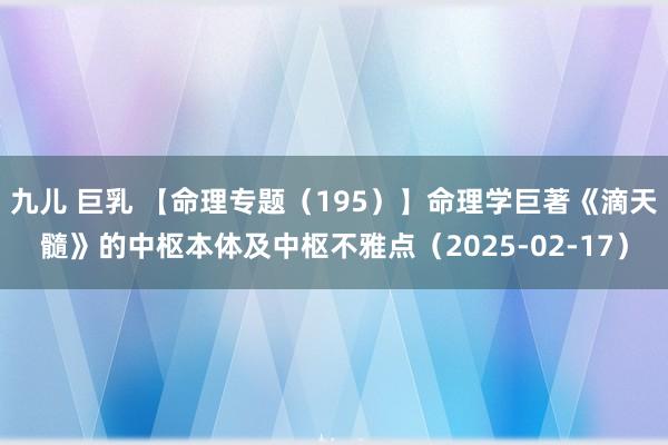 九儿 巨乳 【命理专题（195）】命理学巨著《滴天髓》的中枢本体及中枢不雅点（2025-02-17）