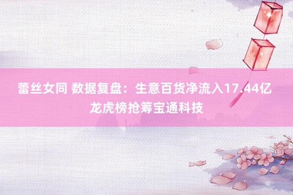 蕾丝女同 数据复盘：生意百货净流入17.44亿 龙虎榜抢筹宝通科技