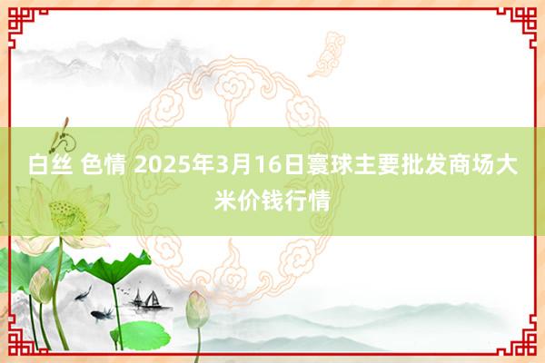 白丝 色情 2025年3月16日寰球主要批发商场大米价钱行情