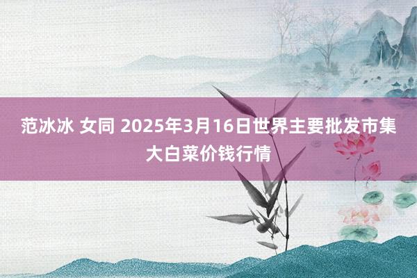 范冰冰 女同 2025年3月16日世界主要批发市集大白菜价钱行情