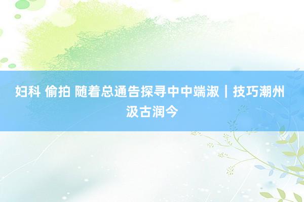 妇科 偷拍 随着总通告探寻中中端淑｜技巧潮州 汲古润今