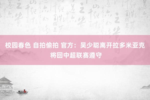 校园春色 自拍偷拍 官方：吴少聪离开拉多米亚克 将回中超联赛遵守