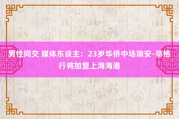 男性同交 媒体东谈主：23岁华侨中场瑞安-蒂格行将加盟上海海港
