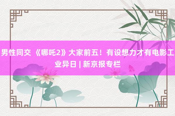 男性同交 《哪吒2》大家前五！有设想力才有电影工业异日 | 新京报专栏
