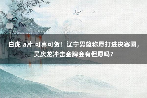 白虎 a片 可喜可贺！辽宁男篮称愿打进决赛圈，吴庆龙冲击金牌会有但愿吗？