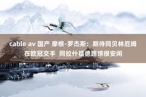 cable av 国产 摩根-罗杰斯：期待同贝林厄姆在欧冠交手  同拉什福德踢球很安闲