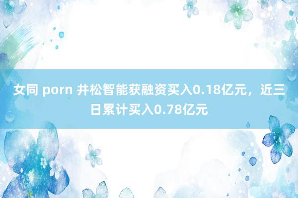 女同 porn 井松智能获融资买入0.18亿元，近三日累计买入0.78亿元