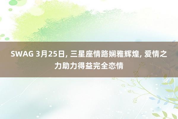 SWAG 3月25日， 三星座情路娴雅辉煌， 爱情之力助力得益完全恋情
