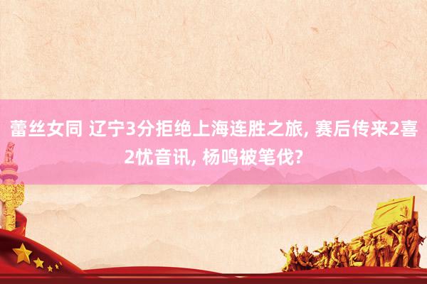 蕾丝女同 辽宁3分拒绝上海连胜之旅， 赛后传来2喜2忧音讯， 杨鸣被笔伐?