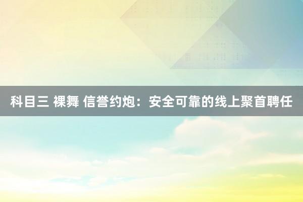科目三 裸舞 信誉约炮：安全可靠的线上聚首聘任