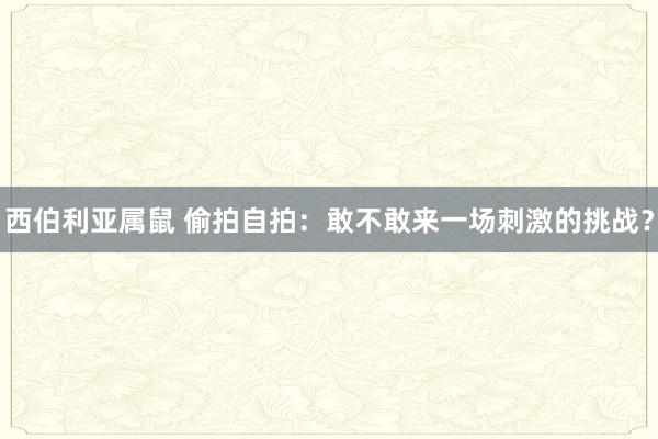 西伯利亚属鼠 偷拍自拍：敢不敢来一场刺激的挑战？