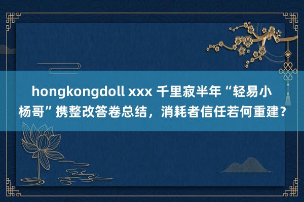 hongkongdoll xxx 千里寂半年“轻易小杨哥”携整改答卷总结，消耗者信任若何重建？