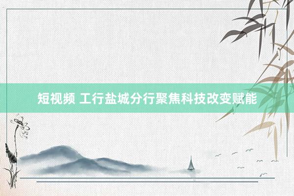 短视频 工行盐城分行聚焦科技改变赋能