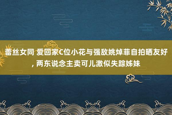 蕾丝女同 爱回家C位小花与强敌姚焯菲自拍晒友好， 两东说念主卖可儿激似失踪姊妹