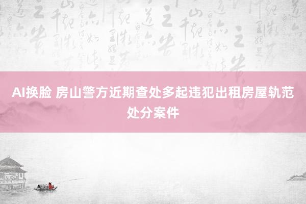 AI换脸 房山警方近期查处多起违犯出租房屋轨范处分案件