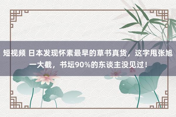 短视频 日本发现怀素最早的草书真货，这字甩张旭一大截，书坛90%的东谈主没见过！