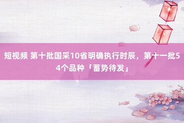 短视频 第十批国采10省明确执行时辰，第十一批54个品种「蓄势待发」