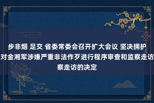 步非烟 足交 省委常委会召开扩大会议 坚决拥护党中央对金湘军涉嫌严重非法作歹进行程序审查和监察走访的决定
