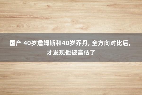 国产 40岁詹姆斯和40岁乔丹， 全方向对比后， 才发现他被高估了