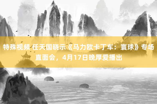 特殊视频 任天国晓示《马力欧卡丁车：寰球》专场直面会，4月17日晚厚爱播出