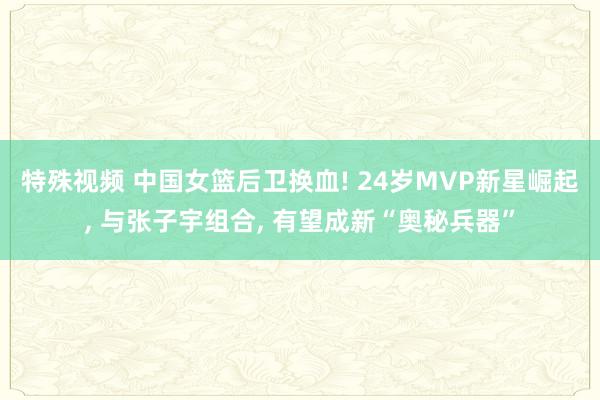特殊视频 中国女篮后卫换血! 24岁MVP新星崛起， 与张子宇组合， 有望成新“奥秘兵器”