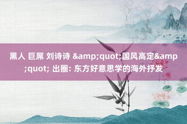 黑人 巨屌 刘诗诗 &quot;国风高定&quot; 出圈: 东方好意思学的海外抒发