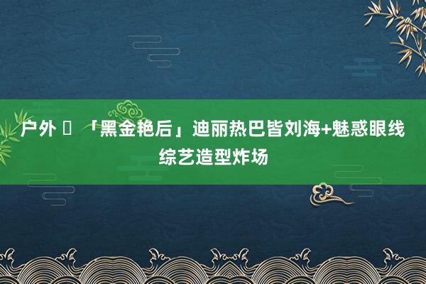 户外 ✨「黑金艳后」迪丽热巴皆刘海+魅惑眼线综艺造型炸场