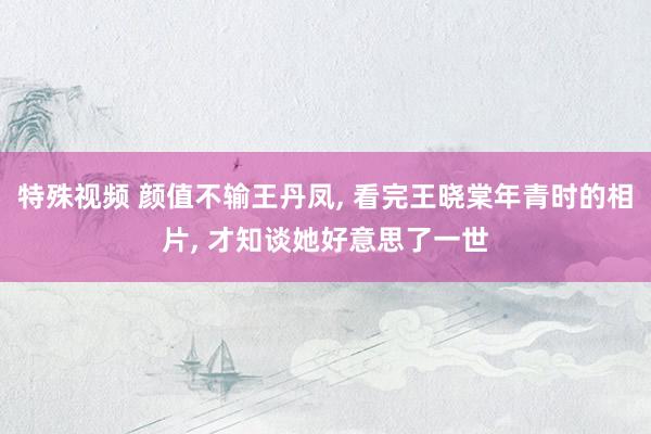 特殊视频 颜值不输王丹凤， 看完王晓棠年青时的相片， 才知谈她好意思了一世