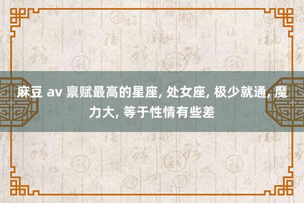麻豆 av 禀赋最高的星座， 处女座， 极少就通， 魔力大， 等于性情有些差