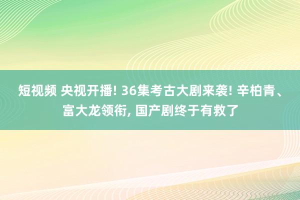 短视频 央视开播! 36集考古大剧来袭! 辛柏青、富大龙领衔， 国产剧终于有救了