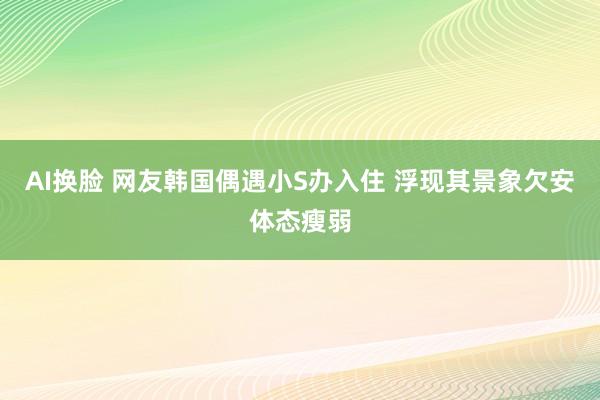 AI换脸 网友韩国偶遇小S办入住 浮现其景象欠安体态瘦弱