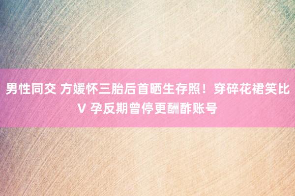 男性同交 方媛怀三胎后首晒生存照！穿碎花裙笑比V 孕反期曾停更酬酢账号
