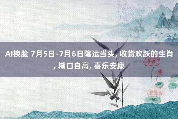 AI换脸 7月5日-7月6日隆运当头， 收货欢跃的生肖， 糊口自高， 喜乐安康